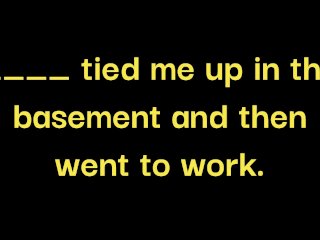 __ made me drink 100oz of water, gagged me and tied me up in the basement while __ went to work